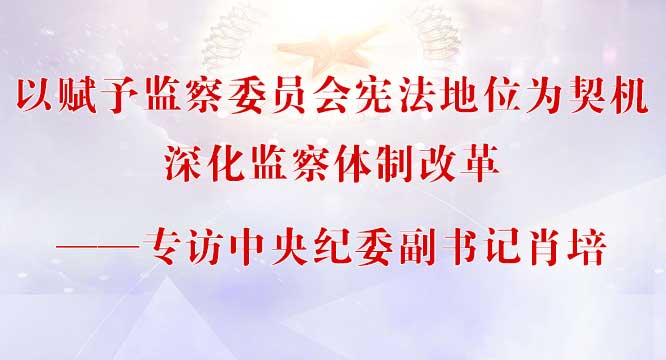 以赋予监察委员会宪法地位为契机深化监察体制改革——专访中央纪委副书记肖培